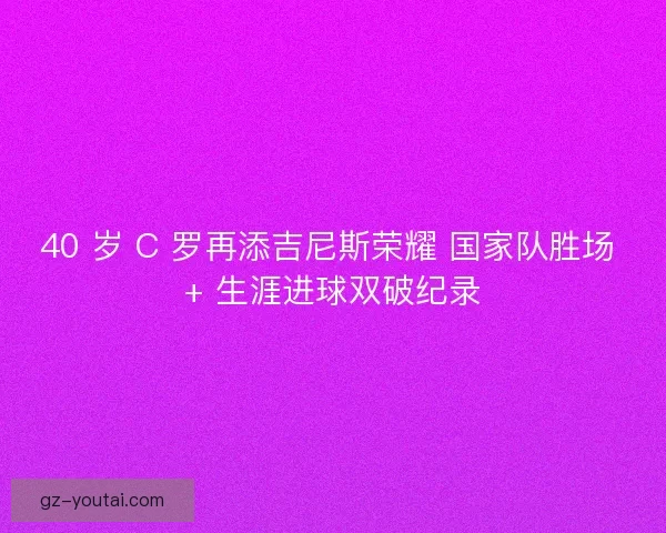 40 岁 C 罗再添吉尼斯荣耀 国家队胜场 + 生涯进球双破纪录