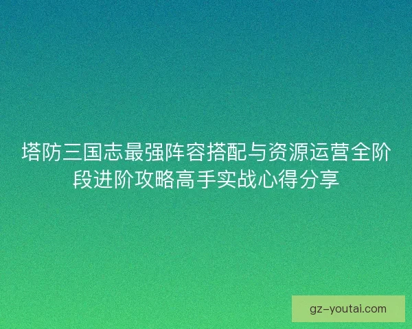 塔防三国志最强阵容搭配与资源运营全阶段进阶攻略高手实战心得分享