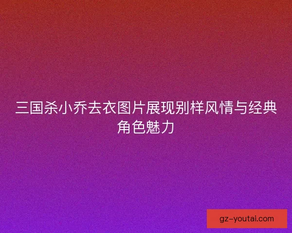 三国杀小乔去衣图片展现别样风情与经典角色魅力 三国杀小乔去衣图片展现别样风情与经典角色魅力