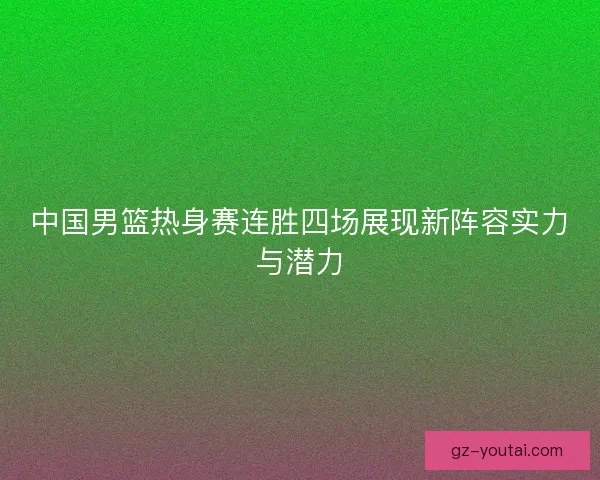 中国男篮热身赛连胜四场展现新阵容实力与潜力