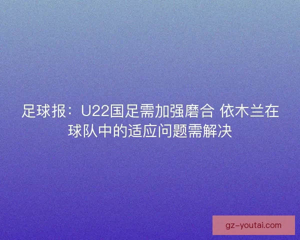 足球报:U22国足需加强磨合 依木兰在球队中的适应问题需解决 足球报:U22国足需加强磨合 依木兰在球队中的适应问题需解决