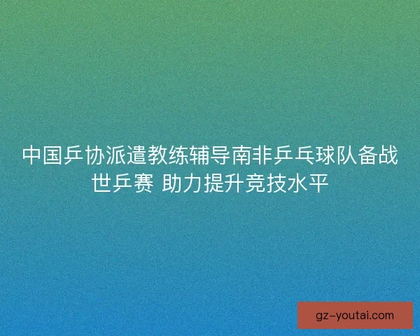 中国乒协派遣教练辅导南非乒乓球队备战世乒赛 助力提升竞技水平