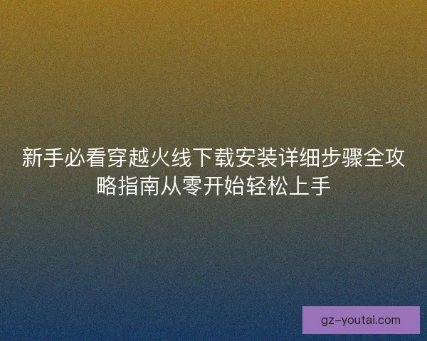 新手必看穿越火线下载安装详细步骤全攻略指南从零开始轻松上手