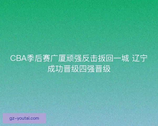 CBA季后赛广厦顽强反击扳回一城 辽宁成功晋级四强晋级 CBA季后赛广厦顽强反击扳回一城 辽宁成功晋级四强晋级
