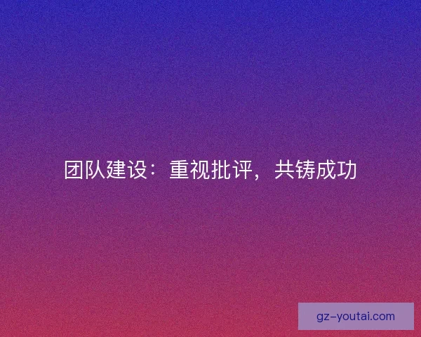 团队建设:重视批评,共铸成功 团队建设:重视批评,共铸成功