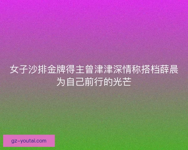 女子沙排金牌得主曾津津深情称搭档薛晨为自己前行的光芒 女子沙排金牌得主曾津津深情称搭档薛晨为自己前行的光芒
