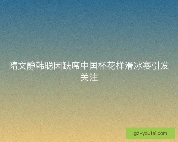 隋文静韩聪因缺席中国杯花样滑冰赛引发关注 隋文静韩聪因缺席中国杯花样滑冰赛引发关注