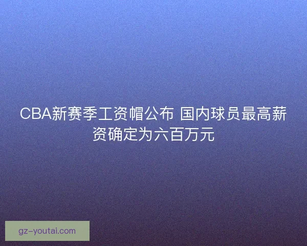 CBA新赛季工资帽公布 国内球员最高薪资确定为六百万元 CBA新赛季工资帽公布 国内球员最高薪资确定为六百万元