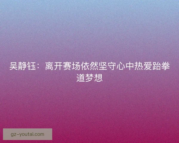 吴静钰:离开赛场依然坚守心中热爱跆拳道梦想 吴静钰:离开赛场依然坚守心中热爱跆拳道梦想