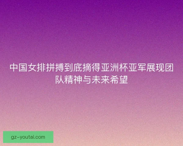 中国女排拼搏到底摘得亚洲杯亚军展现团队精神与未来希望
