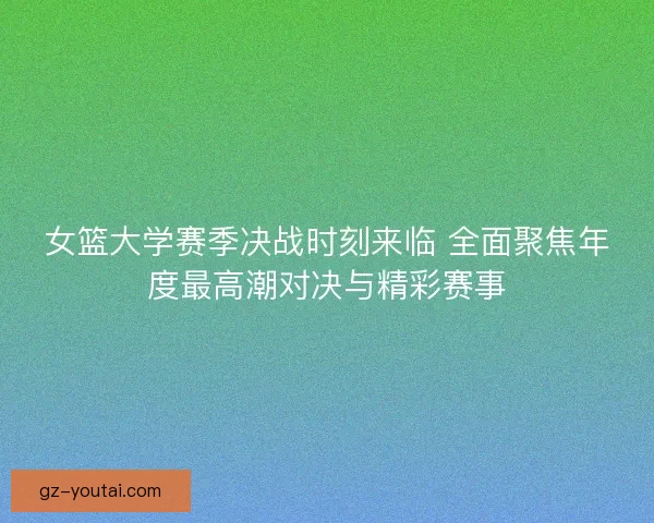 女篮大学赛季决战时刻来临 全面聚焦年度最高潮对决与精彩赛事