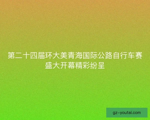 第二十四届环大美青海国际公路自行车赛盛大开幕精彩纷呈 第二十四届环大美青海国际公路自行车赛盛大开幕精彩纷呈