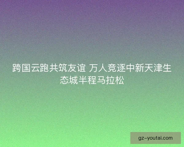 跨国云跑共筑友谊 万人竞逐中新天津生态城半程马拉松