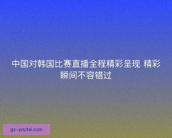 中国对韩国比赛直播全程精彩呈现 精彩瞬间不容错过