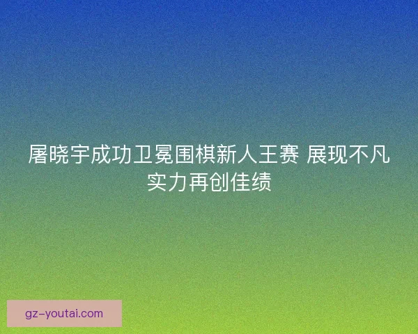 屠晓宇成功卫冕围棋新人王赛 展现不凡实力再创佳绩